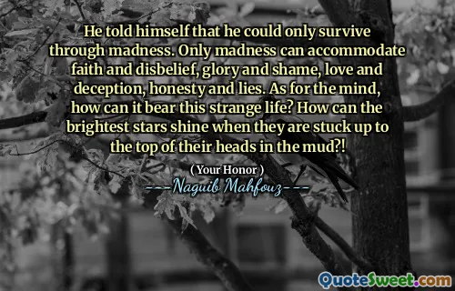 He told himself that he could only survive through madness. Only madness can accommodate faith and disbelief, glory and shame, love and deception, honesty and lies. As for the mind, how can it bear this strange life? How can the brightest stars shine when they are stuck up to the top of their heads in the mud?!
