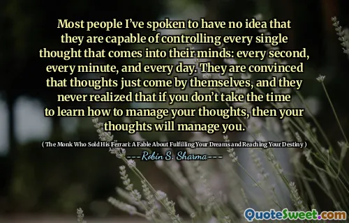 Most people I’ve spoken to have no idea that they are capable of controlling every single thought that comes into their minds: every second, every minute, and every day. They are convinced that thoughts just come by themselves, and they never realized that if you don’t take the time to learn how to manage your thoughts, then your thoughts will manage you.