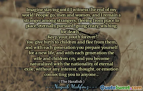 Imagine staying until I witness the end of my world. People go, men and women, and I remain a stranger among strangers, fleeing from place to place, eternally pursued, going crazy, wishing for death...
-Keep your youth forever?
You give birth to children and flee from them, and with each generation you prepare yourself for a new life, and with each generation the wife and children cry, and you become naturalized with the nationality of eternal exile, without any interest, thought, or emotion connecting you to anyone...