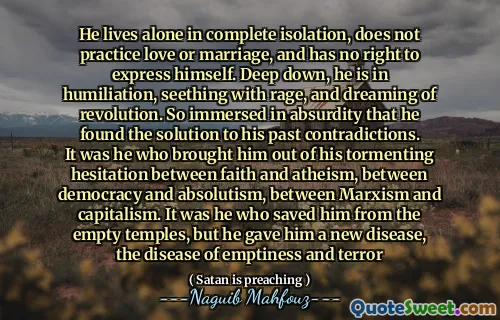 He lives alone in complete isolation, does not practice love or marriage, and has no right to express himself. Deep down, he is in humiliation, seething with rage, and dreaming of revolution. So immersed in absurdity that he found the solution to his past contradictions. It was he who brought him out of his tormenting hesitation between faith and atheism, between democracy and absolutism, between Marxism and capitalism. It was he who saved him from the empty temples, but he gave him a new disease, the disease of emptiness and terror