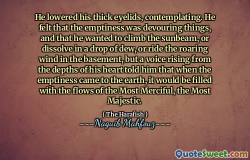 He lowered his thick eyelids, contemplating. He felt that the emptiness was devouring things, and that he wanted to climb the sunbeam, or dissolve in a drop of dew, or ride the roaring wind in the basement, but a voice rising from the depths of his heart told him that when the emptiness came to the earth, it would be filled with the flows of the Most Merciful, the Most Majestic.
