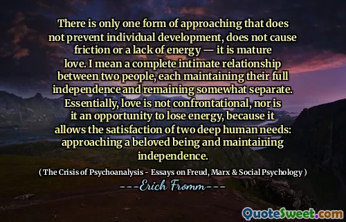 There is only one form of approaching that does not prevent individual development, does not cause friction or a lack of energy — it is mature love. I mean a complete intimate relationship between two people, each maintaining their full independence and remaining somewhat separate. Essentially, love is not confrontational, nor is it an opportunity to lose energy, because it allows the satisfaction of two deep human needs: approaching a beloved being and maintaining independence.