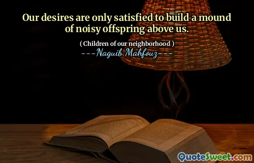 Our desires are only satisfied to build a mound of noisy offspring above us.