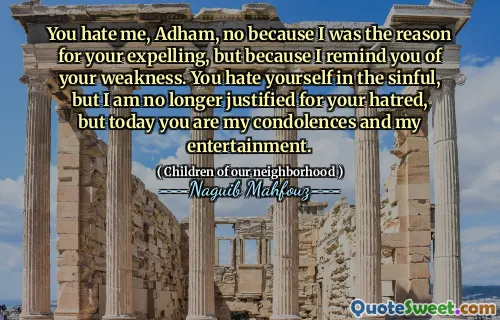 You hate me, Adham, no because I was the reason for your expelling, but because I remind you of your weakness. You hate yourself in the sinful, but I am no longer justified for your hatred, but today you are my condolences and my entertainment.