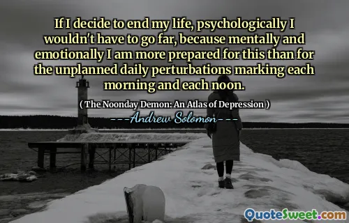 If I decide to end my life, psychologically I wouldn't have to go far, because mentally and emotionally I am more prepared for this than for the unplanned daily perturbations marking each morning and each noon.