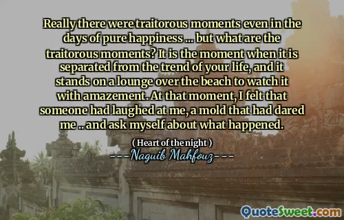 Er waren echt verraderlijke momenten, zelfs in de dagen van puur geluk ... maar wat zijn de verraderlijke momenten? Het is het moment waarop het gescheiden is van de trend van je leven, en het staat op een lounge over het strand om het met verbazing te bekijken. Op dat moment voelde ik dat iemand om me had uitgelachen, een mal die me had gedurfd ... en me afvroeg wat er gebeurde.