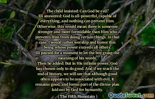 The child insisted: Can God be evil?
Eli answered: God is all-powerful, capable of everything, and nothing can prevent Him. Otherwise, this would mean there is someone stronger and more formidable than Him who prevents Him from doing certain things. In that case, I would rather worship and honor this being whose power exceeds all others.
Eli paused for a moment to let the boy grasp the meaning of his words.
Then he added: But in His infinite power, God has chosen only to do good. And if we reach the end of history, we will see that although good often appears to be associated with evil, it remains good, and forms part of the divine plan laid out by God for humanity.