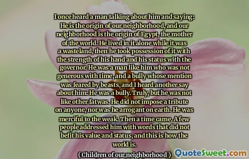 I once heard a man talking about him and saying: He is the origin of our neighborhood, and our neighborhood is the origin of Egypt, the mother of the world. He lived in it alone while it was a wasteland, then he took possession of it with the strength of his hand and his status with the governor. He was a man like him who was not generous with time, and a bully whose mention was feared by beasts, and I heard another say about him: He was a bully. Truly, but he was not like other fatwas. He did not impose a tribute on anyone, nor was he arrogant on earth. He was merciful to the weak. Then a time came. A few people addressed him with words that did not befit his value and status, and this is how the world is.