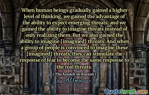 When human beings gradually gained a higher level of thinking, we gained the advantage of the ability to expect emerging threats, and we gained the ability to imagine threats instead of only realizing them. But we also gained the ability to imagine {imagined} threats. And when a group of people is convinced to imagine these {imagined} threats, they can stimulate the response of fear to become the same response to the real threats.