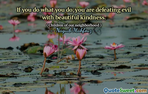If you do what you do, you are defeating evil with beautiful kindness.