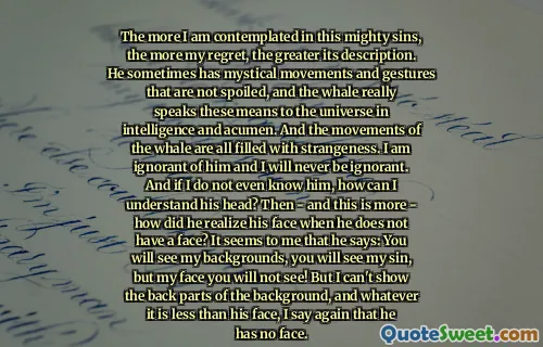 Ju mer jag övervägs i dessa mäktiga synder, desto mer ånger, desto större är dess beskrivning. Ibland har han mystiska rörelser och gester som inte är bortskämda, och valen talar verkligen dessa medel till universum i intelligens och skicklighet. Och valens rörelser är alla fyllda med konstighet. Jag är okunnig om honom och jag kommer aldrig att vara okunnig. Och om jag inte ens känner honom, hur kan jag förstå hans huvud? Sedan - och detta är mer - hur insåg han att han inte har ett ansikte? Det verkar för mig att han säger: Du kommer att se mina bakgrunder, du kommer att se min synd, men mitt ansikte kommer du inte att se! Men jag kan inte visa de bakre delarna av bakgrunden, och vad det än är mindre än hans ansikte, säger jag igen att han inte har något ansikte.