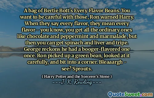 A bag of Bertie Bott's Every Flavor Beans. You want to be careful with those, Ron warned Harry. When they say every flavor, they mean every flavor - you know, you get all the ordinary ones like chocolate and peppermint and marmalade, but then you can get spinach and liver and tripe. George reckons he had a booger-flavored one once. Ron picked up a green bean, looked at it carefully, and bit into a corner. Bleaaargh - see? Sprouts.
