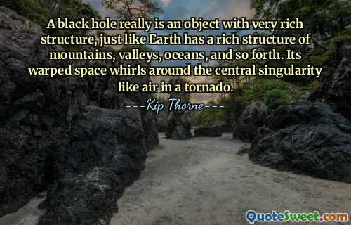 A black hole really is an object with very rich structure, just like Earth has a rich structure of mountains, valleys, oceans, and so forth. Its warped space whirls around the central singularity like air in a tornado.