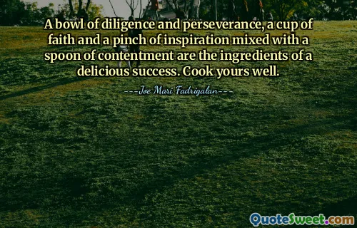 A bowl of diligence and perseverance, a cup of faith and a pinch of inspiration mixed with a spoon of contentment are the ingredients of a delicious success. Cook yours well.