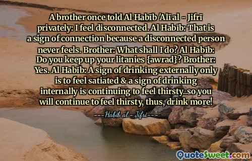 A brother once told Al Habīb 'Alī al - Jifrī privately: I feel disconnected. Al Habīb: That is a sign of connection because a disconnected person never feels. Brother: What shall I do? Al Habīb: Do you keep up your litanies {awrad}? Brother: Yes. Al Habīb: A sign of drinking externally only is to feel satiated & a sign of drinking internally is continuing to feel thirsty..so you will continue to feel thirsty, thus, drink more!