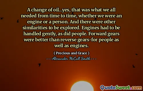 A change of oil…yes, that was what we all needed from time to time, whether we were an engine or a person. And there were other similarities to be explored. Engines had to be handled gently, as did people. Forward gears were better than reverse gears-for people as well as engines.