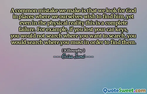 A common mistake we make is that we look for God in places where we ourselves wish to find him, yet even in the physical reality this is a complete failure. For example, if you lost your car keys, you would not search where you want to search, you would search where you must in order to find them.