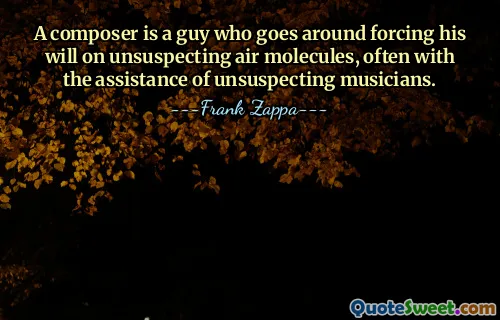A composer is a guy who goes around forcing his will on unsuspecting air molecules, often with the assistance of unsuspecting musicians.