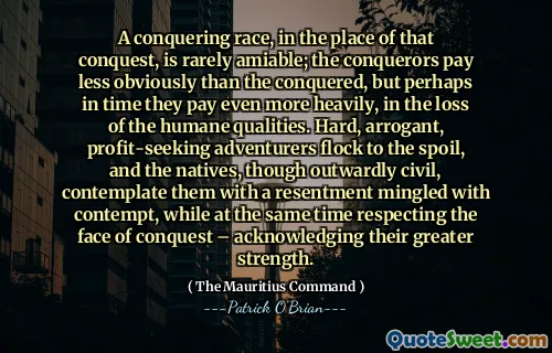 A conquering race, in the place of that conquest, is rarely amiable; the conquerors pay less obviously than the conquered, but perhaps in time they pay even more heavily, in the loss of the humane qualities. Hard, arrogant, profit-seeking adventurers flock to the spoil, and the natives, though outwardly civil, contemplate them with a resentment mingled with contempt, while at the same time respecting the face of conquest – acknowledging their greater strength.