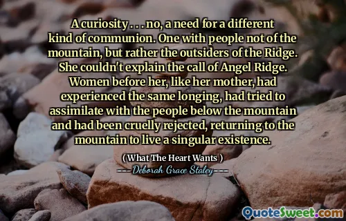 A curiosity . . . no, a need for a different kind of communion. One with people not of the mountain, but rather the outsiders of the Ridge. She couldn't explain the call of Angel Ridge. Women before her, like her mother, had experienced the same longing, had tried to assimilate with the people below the mountain and had been cruelly rejected, returning to the mountain to live a singular existence.