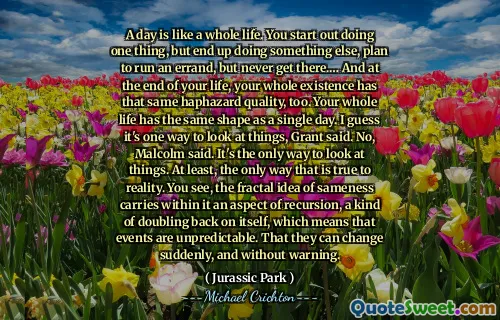 하루는 평생과 같습니다. 당신은 한 가지 일을 시작하지만 다른 일을하게되고 심부름을 계획하지만 결코 거기에 가지 않을 것입니다.… 그리고 당신의 인생이 끝날 무렵, 당신의 존재는 같은 우연한 품질을 가지고 있습니다. 당신의 평생은 하루와 같은 모양을 가지고 있습니다. 그랜트는 이것이 사물을 보는 한 가지 방법이라고 말했다. 말콤이 말했다. 사물을 보는 유일한 방법입니다. 적어도 현실에 충실한 유일한 방법. 알다시피, 동일성에 대한 프랙탈 아이디어는 그 안에 재귀의 측면, 그 자체가 두 배가되며, 이는 사건이 예측할 수 없음을 의미합니다. 그들은 갑자기 경고없이 변할 수 있습니다.