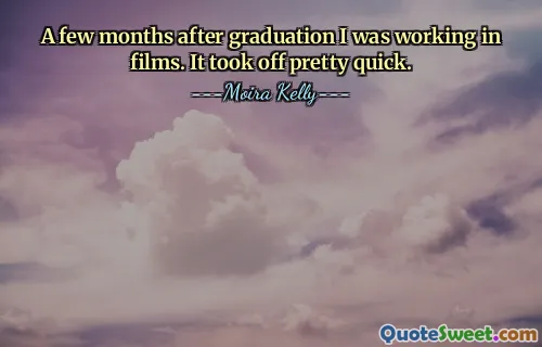 A few months after graduation I was working in films. It took off pretty quick.