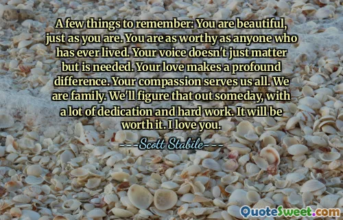 A few things to remember: You are beautiful, just as you are. You are as worthy as anyone who has ever lived. Your voice doesn't just matter but is needed. Your love makes a profound difference. Your compassion serves us all. We are family. We'll figure that out someday, with a lot of dedication and hard work. It will be worth it. I love you.
