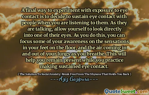 A final way to experiment with exposure to eye contact is to decide to sustain eye contact with people when you are listening to them. As they are talking, allow yourself to look directly into one of their eyes. As you do this, you can focus some of your awareness on the sensations in your feet on the floor, and the air coming in and out of your lungs as you breathe. This will help you remain present while you practice making sustained eye contact.