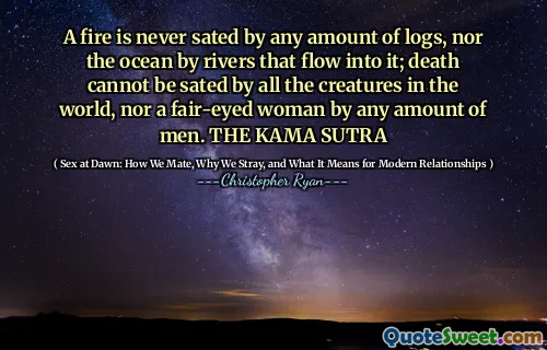 A fire is never sated by any amount of logs, nor the ocean by rivers that flow into it; death cannot be sated by all the creatures in the world, nor a fair-eyed woman by any amount of men. THE KAMA SUTRA