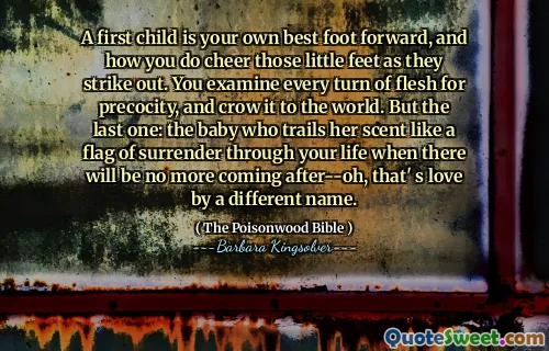 A first child is your own best foot forward, and how you do cheer those little feet as they strike out. You examine every turn of flesh for precocity, and crow it to the world. But the last one: the baby who trails her scent like a flag of surrender through your life when there will be no more coming after--oh, that' s love by a different name.