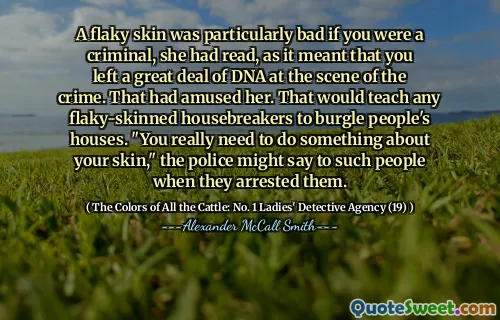 A flaky skin was particularly bad if you were a criminal, she had read, as it meant that you left a great deal of DNA at the scene of the crime. That had amused her. That would teach any flaky-skinned housebreakers to burgle people's houses. "You really need to do something about your skin," the police might say to such people when they arrested them.