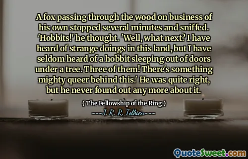 A fox passing through the wood on business of his own stopped several minutes and sniffed. 'Hobbits!' he thought. 'Well, what next? I have heard of strange doings in this land, but I have seldom heard of a hobbit sleeping out of doors under a tree. Three of them! There's something mighty queer behind this.' He was quite right, but he never found out any more about it.