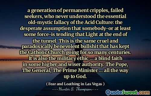 a generation of permanent cripples, failed seekers, who never understood the essential old-mystic fallacy of the Acid Culture: the desperate assumption that somebody-or at least some force-is tending that Light at the end of the tunnel. This is the same cruel and paradoxically benevolent bullshit that has kept the Catholic Church going for so many centuries. It is also the military ethic … a blind faith in some higher and wiser authority. The Pope, The General, The Prime Minister … all the way up to God.