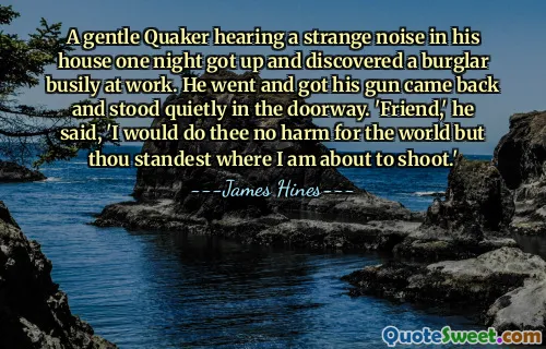 A gentle Quaker hearing a strange noise in his house one night got up and discovered a burglar busily at work. He went and got his gun came back and stood quietly in the doorway. 'Friend,' he said, 'I would do thee no harm for the world but thou standest where I am about to shoot.'