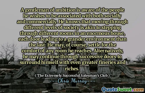 A gentleman of ambition is aware of the people he wishes to be associated with both socially and commercially. He knows that moving through different levels of society is akin to stepping through different rooms in an enormous house, each door leading to a grander environment than the last. He may, of course, settle for the comfort of any room he reaches. Alternatively, he may continue through successive doors to surround himself with even greater fineries and riches.