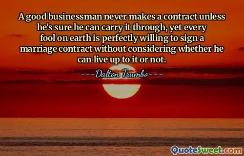 A good businessman never makes a contract unless he's sure he can carry it through, yet every fool on earth is perfectly willing to sign a marriage contract without considering whether he can live up to it or not.