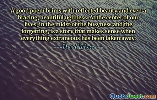 A good poem brims with reflected beauty and even a bracing, beautiful ugliness. At the center of our lives, in the midst of the busyness and the forgetting, is a story that makes sense when everything extraneous has been taken away.