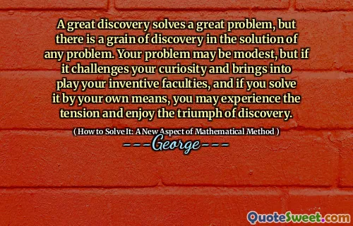 A great discovery solves a great problem, but there is a grain of discovery in the solution of any problem. Your problem may be modest, but if it challenges your curiosity and brings into play your inventive faculties, and if you solve it by your own means, you may experience the tension and enjoy the triumph of discovery.