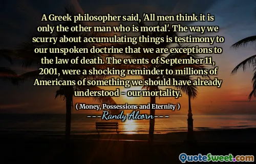 A Greek philosopher said, 'All men think it is only the other man who is mortal'. The way we scurry about accumulating things is testimony to our unspoken doctrine that we are exceptions to the law of death. The events of September 11, 2001, were a shocking reminder to millions of Americans of something we should have already understood - our mortality.