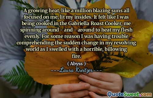 A growing heat, like a million blazing suns all focused on me, lit my insides. It felt like I was being cooked in the Gabriella Roast Cooker, me spinning around - and - around to heat my flesh evenly. For some reason I was having trouble comprehending the sudden change in my revolving world as I swelled with a horrible, billowing fire.