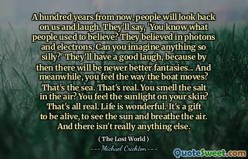 A hundred years from now, people will look back on us and laugh. They'll say, 'You know what people used to believe? They believed in photons and electrons. Can you imagine anything so silly?' They'll have a good laugh, because by then there will be newer better fantasies... And meanwhile, you feel the way the boat moves? That's the sea. That's real. You smell the salt in the air? You feel the sunlight on your skin? That's all real. Life is wonderful. It's a gift to be alive, to see the sun and breathe the air. And there isn't really anything else.