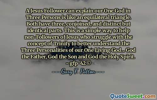 A Jesus Follower can explain our One God in Three Persons is like an equilateral triangle. Both have three, conjoined, and distinct but identical parts. This is a simple way to help non-Followers of Jesus who struggle with the concept of Trinity to better understand the Three Personalities of our One Living God... God the Father, God the Son and God the Holy Spirit. ~ gfp '42©