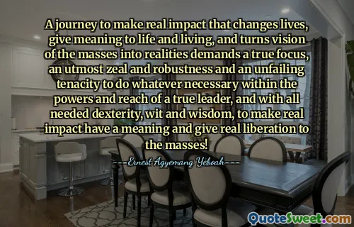 A journey to make real impact that changes lives, give meaning to life and living, and turns vision of the masses into realities demands a true focus, an utmost zeal and robustness and an unfailing tenacity to do whatever necessary within the powers and reach of a true leader, and with all needed dexterity, wit and wisdom, to make real impact have a meaning and give real liberation to the masses!