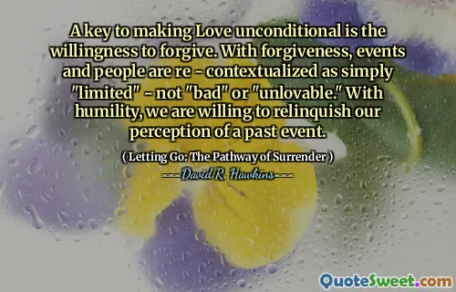 A key to making Love unconditional is the willingness to forgive. With forgiveness, events and people are re - contextualized as simply "limited" - not "bad" or "unlovable." With humility, we are willing to relinquish our perception of a past event.