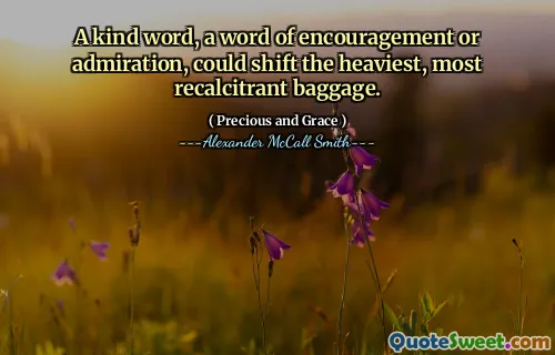 A kind word, a word of encouragement or admiration, could shift the heaviest, most recalcitrant baggage.