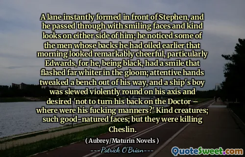 A lane instantly formed in front of Stephen, and he passed through with smiling faces and kind looks on either side of him; he noticed some of the men whose backs he had oiled earlier that morning looked remarkably cheerful, particularly Edwards, for he, being black, had a smile that flashed far whiter in the gloom; attentive hands tweaked a bench out of his way, and a ship's boy was slewed violently round on his axis and desired 'not to turn his back on the Doctor – where were his fucking manners?' Kind creatures; such good-natured faces; but they were killing Cheslin.