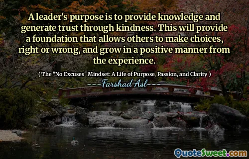 A leader's purpose is to provide knowledge and generate trust through kindness. This will provide a foundation that allows others to make choices, right or wrong, and grow in a positive manner from the experience.