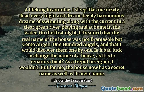 A lifelong insomniac, I sleep like one newly dead every night and dream deeply harmonious dreams of swimming along with the current in a clear green river, playing and at home in the water. On the first night, I dreamed that the real name of the house was not Bramasole but Cento Angeli, One Hundred Angels, and that I would discover them one by one. Is it bad luck to change the name of a house, as it is to rename a boat? As a trepid foreigner, I wouldn't. But for me, the house now has a secret name as well as its own name.