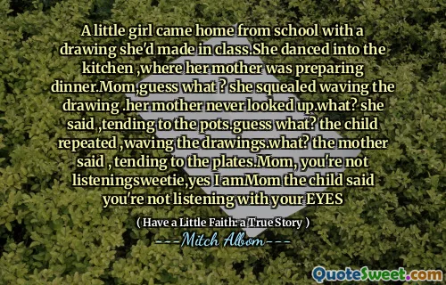 Ein kleines Mädchen kam mit einer Zeichnung aus der Schule nach Hause, die sie im Unterricht gemacht hatte. Sie tanzte in die Küche, wo ihre Mutter gerade das Abendessen zubereitete. Mama, weißt du was? Sie quietschte und schwenkte die Zeichnung. Ihre Mutter blickte nie auf. Was? sagte sie und kümmerte sich um die Töpfe. Weißt du was? wiederholte das Kind und winkte mit den Zeichnungen. Was? sagte die Mutter und kümmerte sich um die Teller. Mama, du hörst nicht zu, Süße, ja, das bin ich. Mama, das Kind, sagte, du hörst nicht mit deinen AUGEN zu
