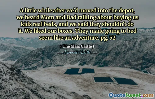 A little while after we'd moved into the depot, we heard Mom and Dad talking about buying us kids real beds, and we said they shouldn't do it. We liked our boxes. They made going to bed seem like an adventure. pg. 52